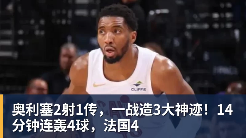 篮球下注奥利塞2射1传，一战造3大神迹！14分钟连轰4球，法国4